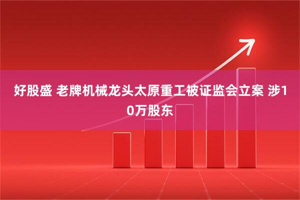 好股盛 老牌机械龙头太原重工被证监会立案 涉10万股东