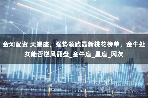 金河配资 天蝎座，强势领跑最新桃花榜单，金牛处女能否逆风翻盘_金牛座_星座_网友