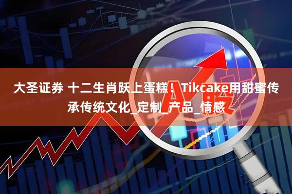 大圣证券 十二生肖跃上蛋糕！Tikcake用甜蜜传承传统文化_定制_产品_情感