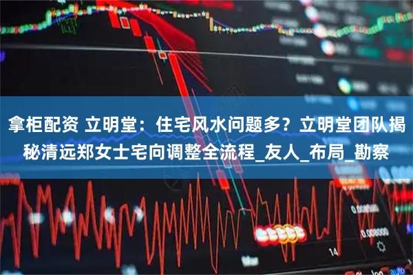 拿柜配资 立明堂：住宅风水问题多？立明堂团队揭秘清远郑女士宅向调整全流程_友人_布局_勘察