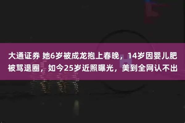 大通证券 她6岁被成龙抱上春晚，14岁因婴儿肥被骂退圈，如今25岁近照曝光，美到全网认不出