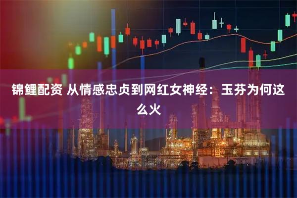 锦鲤配资 从情感忠贞到网红女神经：玉芬为何这么火