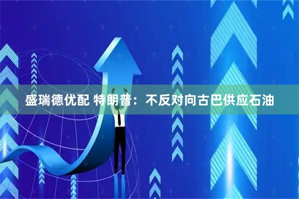 盛瑞德优配 特朗普：不反对向古巴供应石油