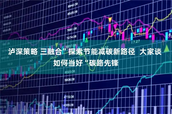 泸深策略 三融合”探索节能减碳新路径  大家谈 如何当好“碳路先锋