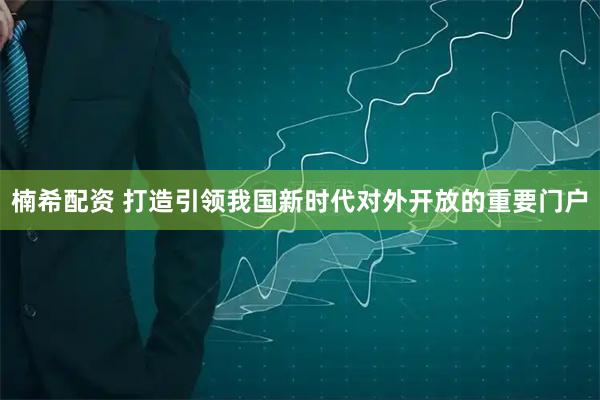 楠希配资 打造引领我国新时代对外开放的重要门户