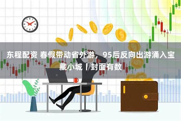 东程配资 春假带动省外游，95后反向出游涌入宝藏小城丨封面有数
