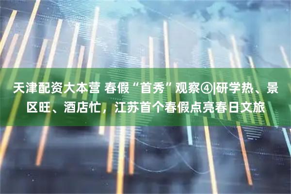 天津配资大本营 春假“首秀”观察④|研学热、景区旺、酒店忙，江苏首个春假点亮春日文旅