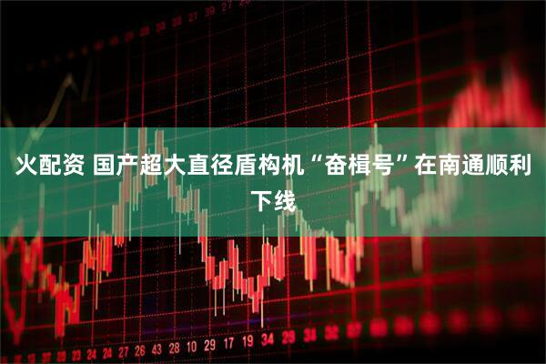 火配资 国产超大直径盾构机“奋楫号”在南通顺利下线
