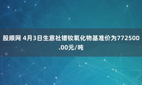 股顺网 4月3日生意社镨钕氧化物基准价为772500.00元/吨