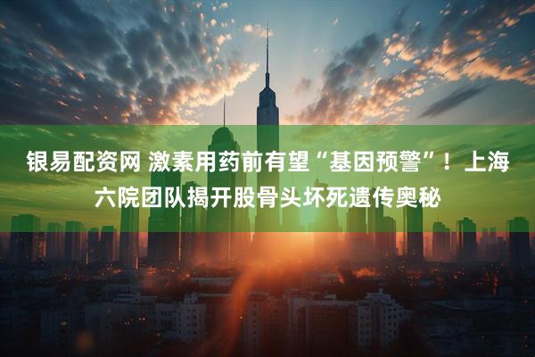 银易配资网 激素用药前有望“基因预警”！上海六院团队揭开股骨头坏死遗传奥秘