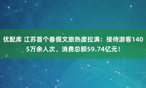 优配库 江苏首个春假文旅热度拉满：接待游客1405万余人次、消费总额59.74亿元！