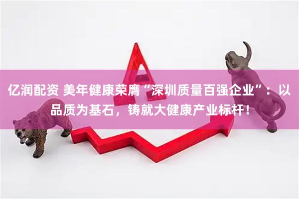 亿润配资 美年健康荣膺“深圳质量百强企业”：以品质为基石，铸就大健康产业标杆！