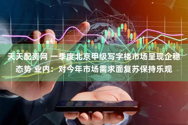 天天配资网 一季度北京甲级写字楼市场呈现企稳态势 业内：对今年市场需求面复苏保持乐观