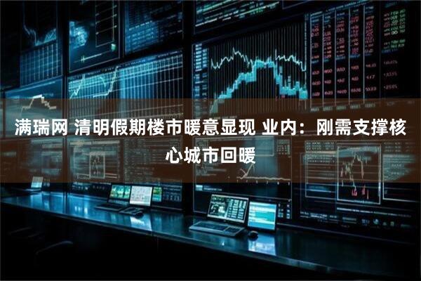 满瑞网 清明假期楼市暖意显现 业内：刚需支撑核心城市回暖