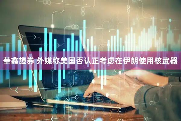 華鑫證券 外媒称美国否认正考虑在伊朗使用核武器