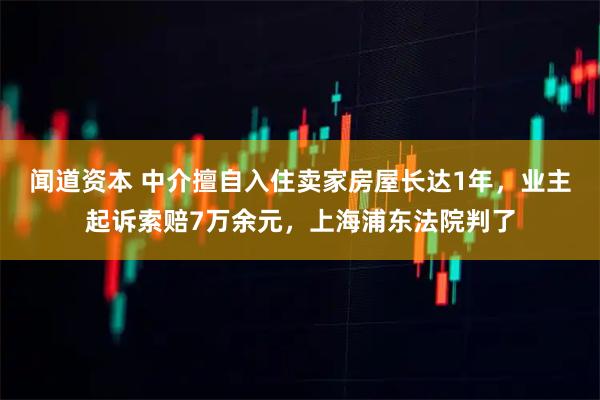 闻道资本 中介擅自入住卖家房屋长达1年，业主起诉索赔7万余元，上海浦东法院判了