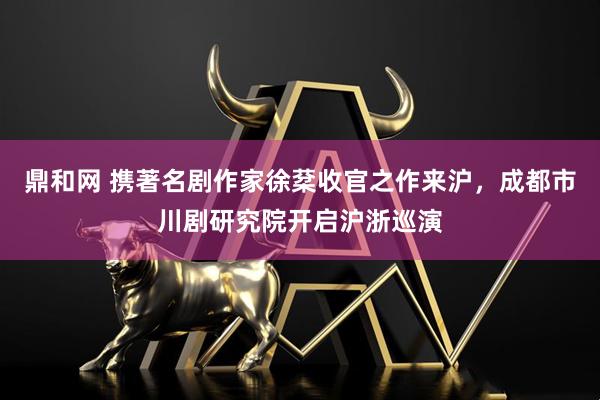 鼎和网 携著名剧作家徐棻收官之作来沪，成都市川剧研究院开启沪浙巡演
