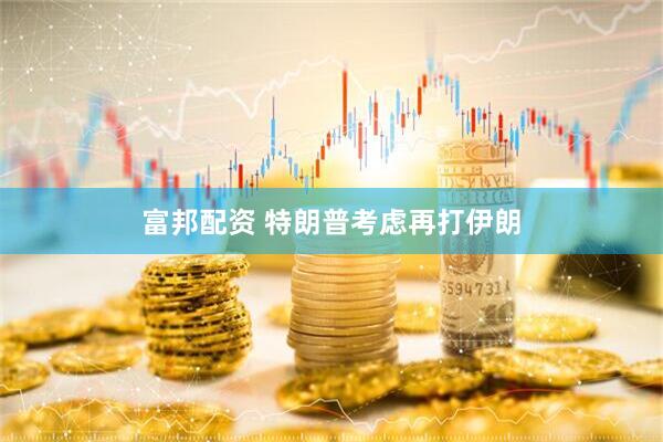 富邦配资 特朗普考虑再打伊朗