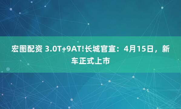 宏图配资 3.0T+9AT!长城官宣：4月15日，新车正式上市