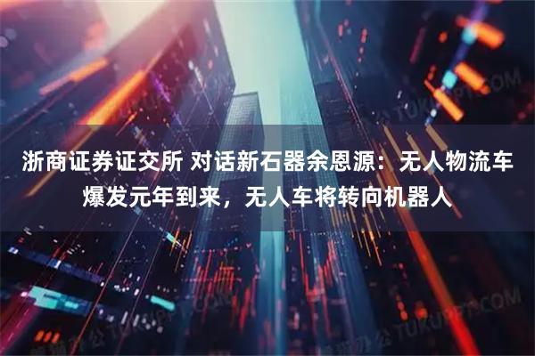 浙商证券证交所 对话新石器余恩源：无人物流车爆发元年到来，无人车将转向机器人