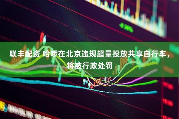 联丰配资 哈啰在北京违规超量投放共享自行车，将被行政处罚