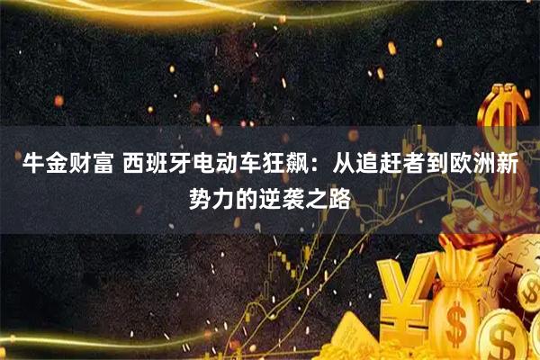 牛金财富 西班牙电动车狂飙：从追赶者到欧洲新势力的逆袭之路