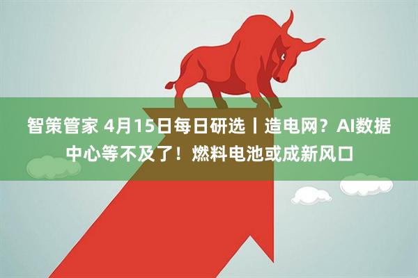 智策管家 4月15日每日研选丨造电网？AI数据中心等不及了！燃料电池或成新风口