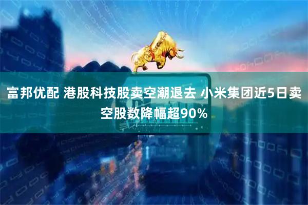 富邦优配 港股科技股卖空潮退去 小米集团近5日卖空股数降幅超90%